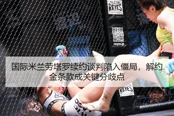 国际米兰劳塔罗续约谈判陷入僵局，解约金条款成关键分歧点