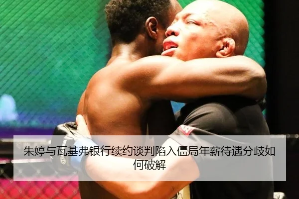 朱婷与瓦基弗银行续约谈判陷入僵局年薪待遇分歧如何破解