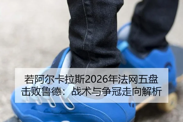 若阿尔卡拉斯2026年法网五盘击败鲁德：战术与争冠走向解析