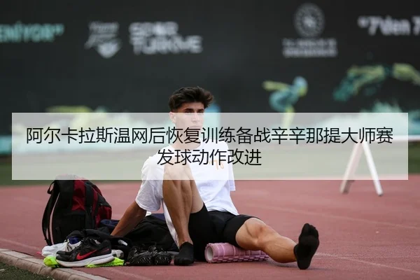阿尔卡拉斯温网后恢复训练备战辛辛那提大师赛发球动作改进