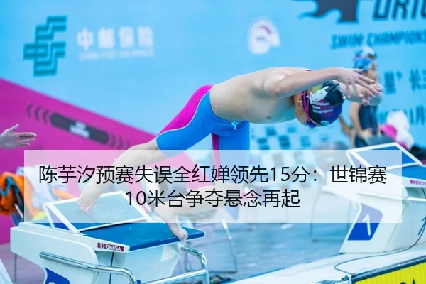 陈芋汐预赛失误全红婵领先15分：世锦赛10米台争夺悬念再起
