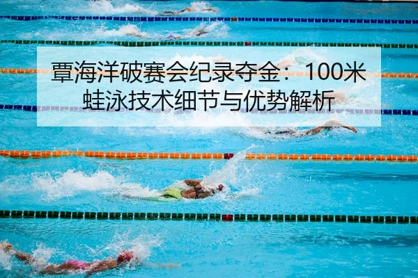覃海洋破赛会纪录夺金：100米蛙泳技术细节与优势解析